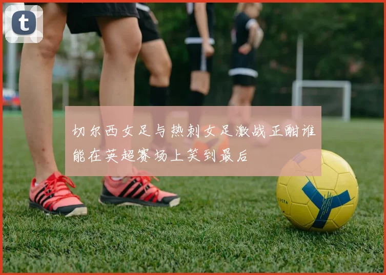切尔西女足与热刺女足激战正酣谁能在英超赛场上笑到最后