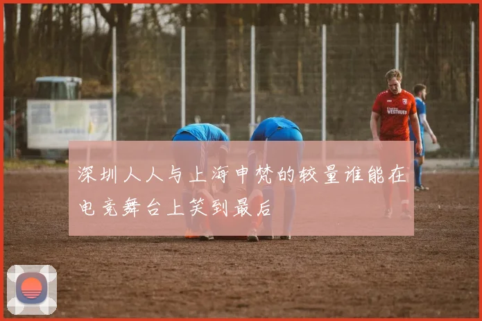 深圳人人与上海申梵的较量谁能在电竞舞台上笑到最后