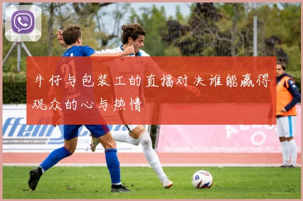 牛仔与包装工的直播对决谁能赢得观众的心与热情