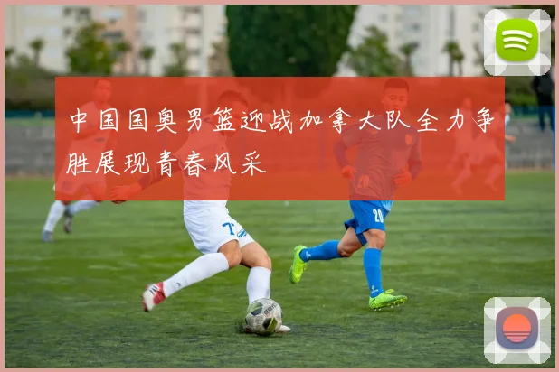 中国国奥男篮迎战加拿大队全力争胜展现青春风采