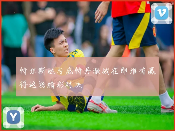 特尔斯达与鹿特丹激战在即谁将赢得这场精彩对决