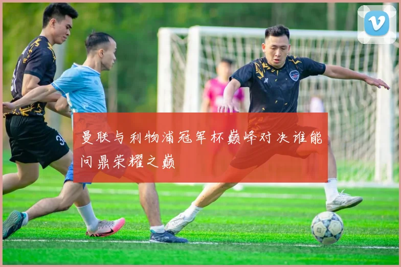 曼联与利物浦冠军杯巅峰对决谁能问鼎荣耀之巅
