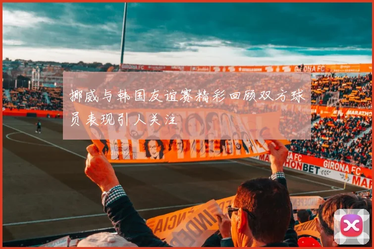挪威与韩国友谊赛精彩回顾双方球员表现引人关注