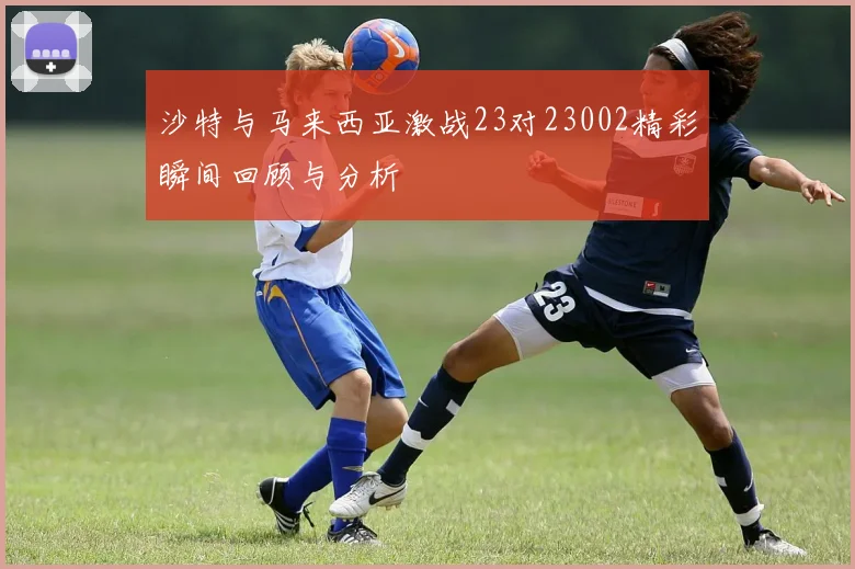 沙特与马来西亚激战23对23002精彩瞬间回顾与分析