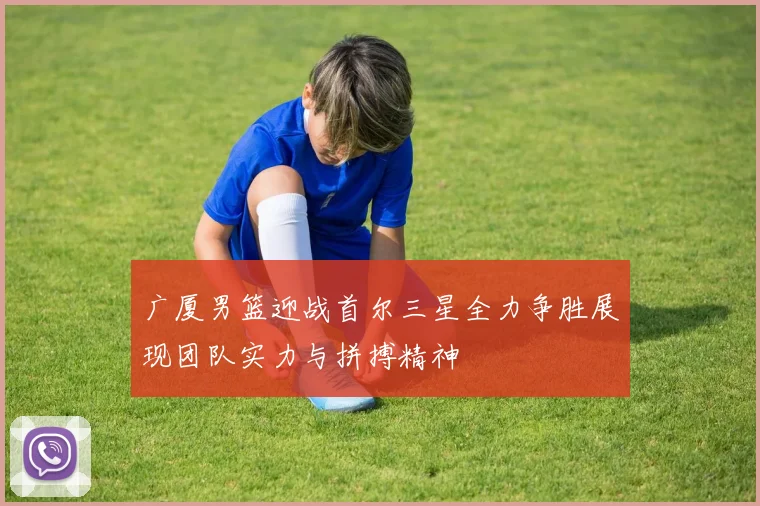 广厦男篮迎战首尔三星全力争胜展现团队实力与拼搏精神