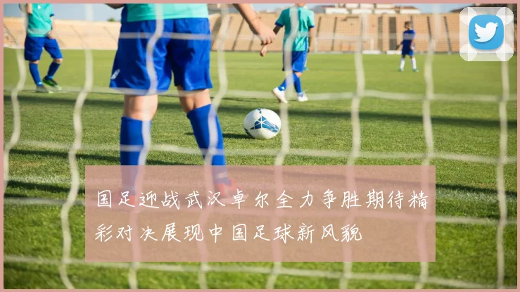 国足迎战武汉卓尔全力争胜期待精彩对决展现中国足球新风貌