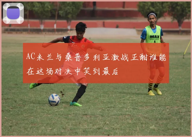 AC米兰与桑普多利亚激战正酣谁能在这场对决中笑到最后