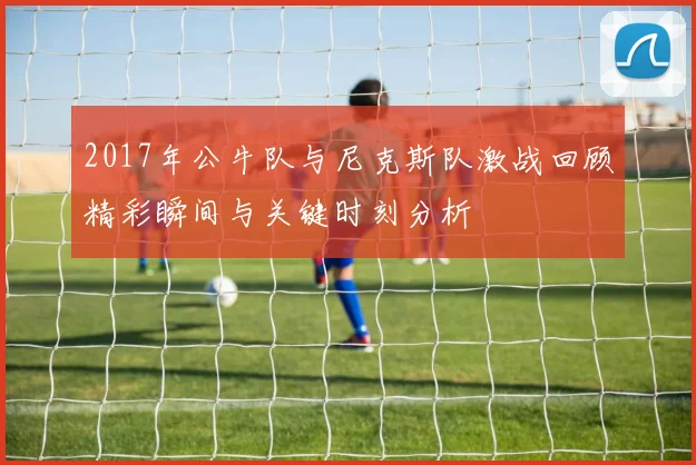 2017年公牛队与尼克斯队激战回顾精彩瞬间与关键时刻分析
