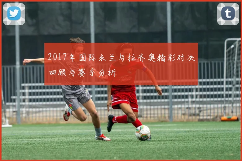 2017年国际米兰与拉齐奥精彩对决回顾与赛季分析