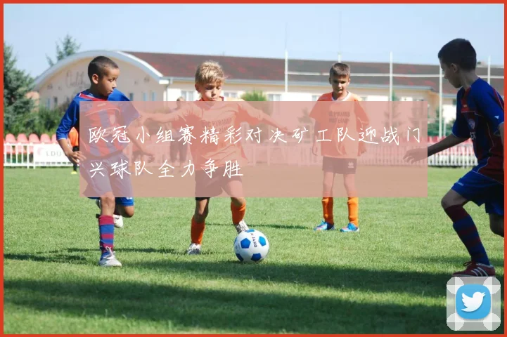 欧冠小组赛精彩对决矿工队迎战门兴球队全力争胜
