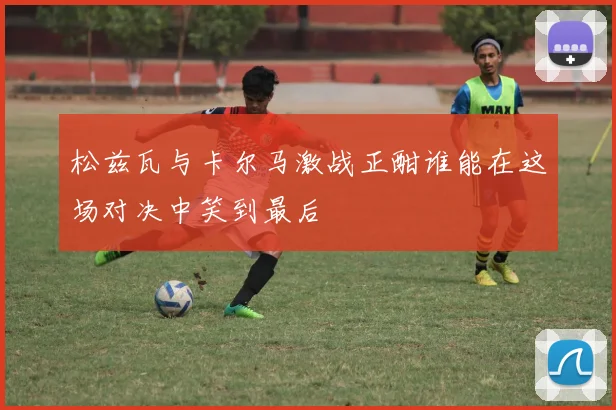 松兹瓦与卡尔马激战正酣谁能在这场对决中笑到最后