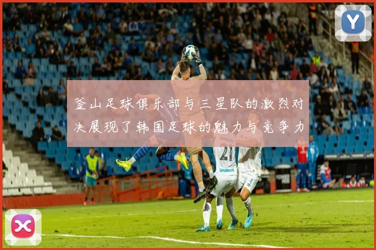 釜山足球俱乐部与三星队的激烈对决展现了韩国足球的魅力与竞争力