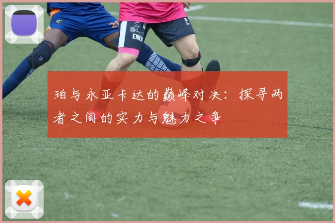 珀与永亚卡达的巅峰对决：探寻两者之间的实力与魅力之争