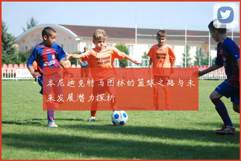 本尼迪克特马图林的篮球之路与未来发展潜力探析