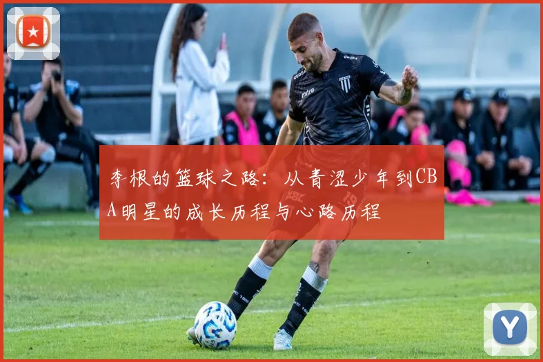李根的篮球之路：从青涩少年到CBA明星的成长历程与心路历程
