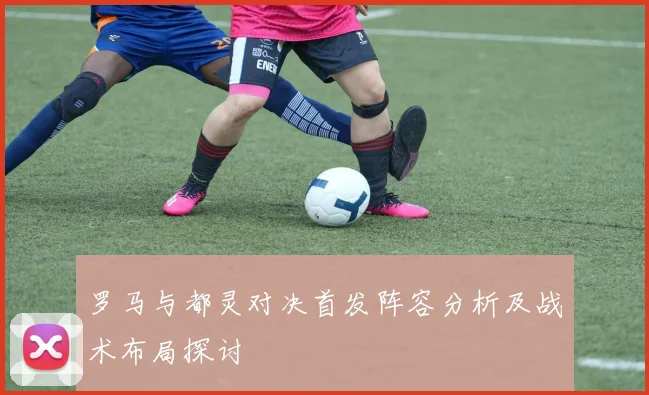 罗马与都灵对决首发阵容分析及战术布局探讨