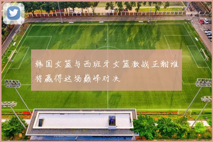 韩国女篮与西班牙女篮激战正酣谁将赢得这场巅峰对决
