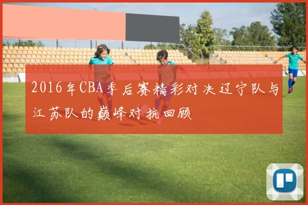 2016年CBA季后赛精彩对决辽宁队与江苏队的巅峰对抗回顾