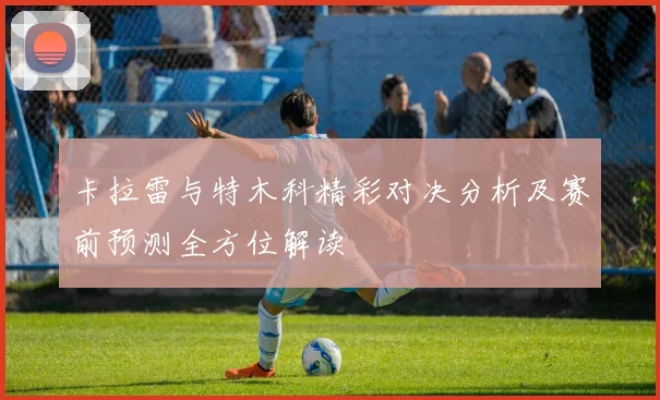 卡拉雷与特木科精彩对决分析及赛前预测全方位解读