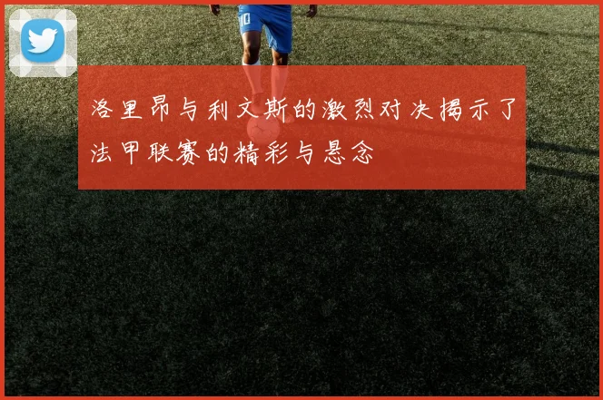 洛里昂与利文斯的激烈对决揭示了法甲联赛的精彩与悬念