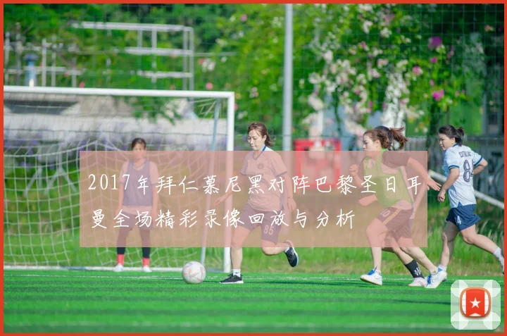 2017年拜仁慕尼黑对阵巴黎圣日耳曼全场精彩录像回放与分析