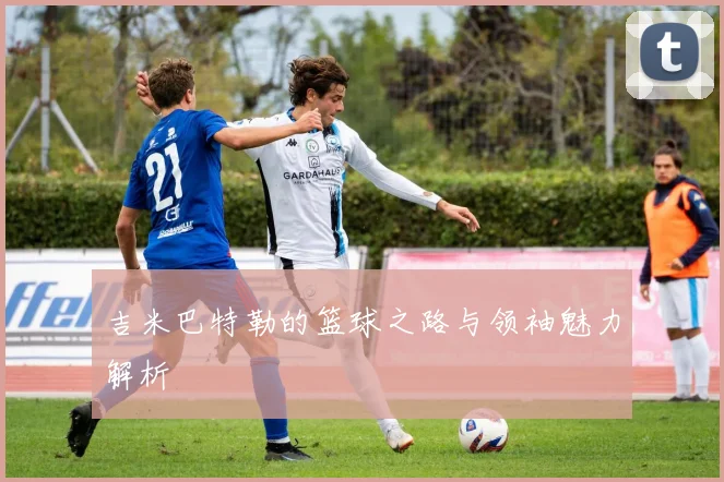 吉米巴特勒的篮球之路与领袖魅力解析