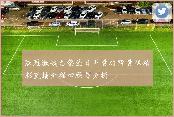 欧冠激战巴黎圣日耳曼对阵曼联精彩直播全程回顾与分析