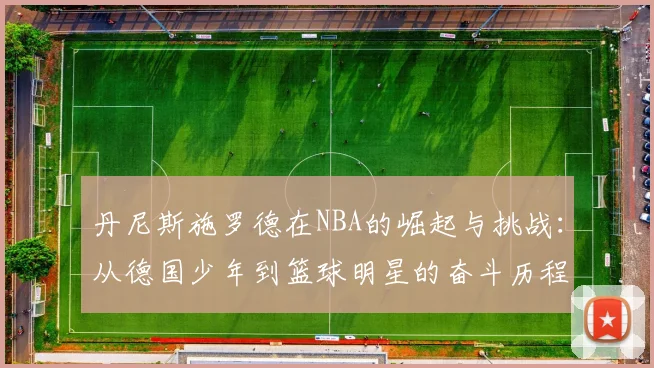 丹尼斯施罗德在NBA的崛起与挑战：从德国少年到篮球明星的奋斗历程