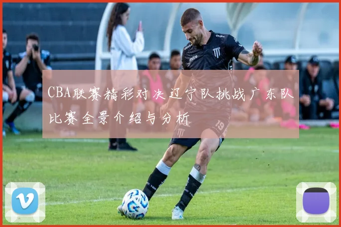 CBA联赛精彩对决辽宁队挑战广东队比赛全景介绍与分析