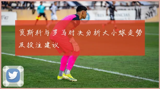 莫斯科与罗马对决分析大小球走势及投注建议