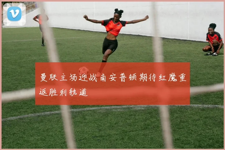曼联主场迎战南安普顿期待红魔重返胜利轨道