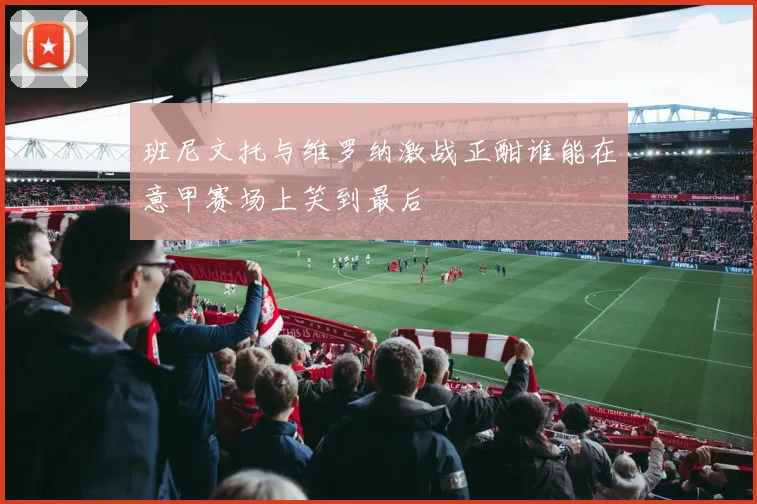 班尼文托与维罗纳激战正酣谁能在意甲赛场上笑到最后