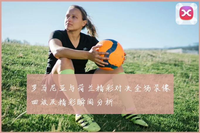 罗马尼亚与荷兰精彩对决全场录像回放及精彩瞬间分析