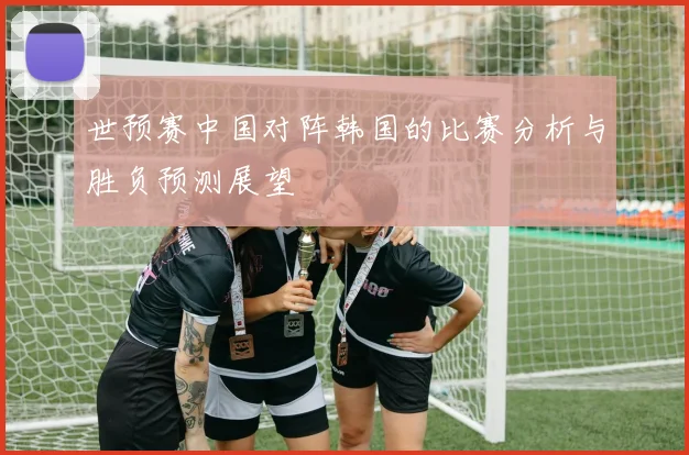世预赛中国对阵韩国的比赛分析与胜负预测展望