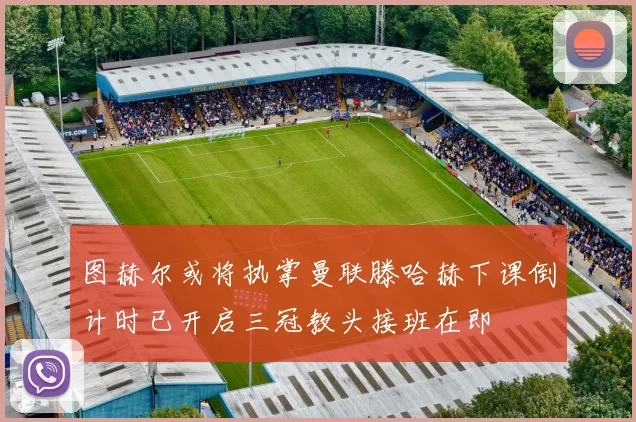 图赫尔或将执掌曼联滕哈赫下课倒计时已开启三冠教头接班在即