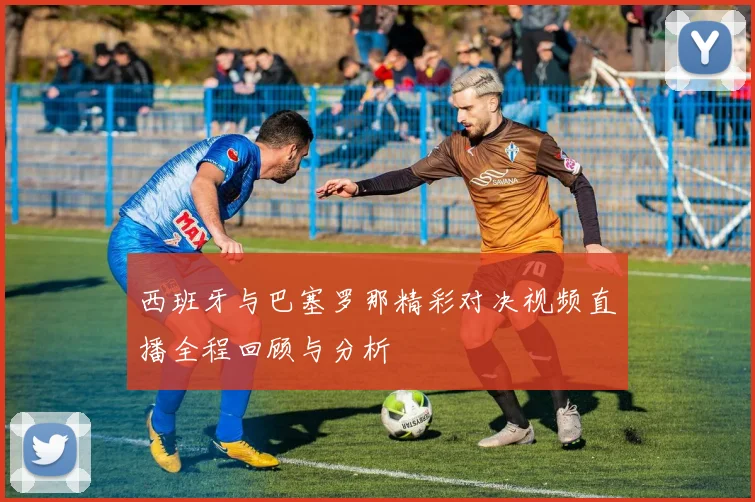 西班牙与巴塞罗那精彩对决视频直播全程回顾与分析