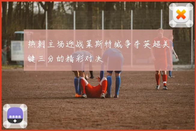 热刺主场迎战莱斯特城争夺英超关键三分的精彩对决