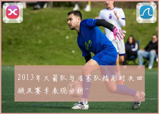 2013年火箭队与活塞队精彩对决回顾及赛季表现分析