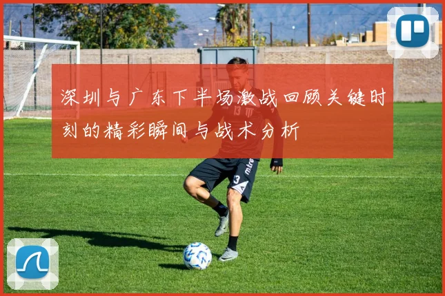 深圳与广东下半场激战回顾关键时刻的精彩瞬间与战术分析
