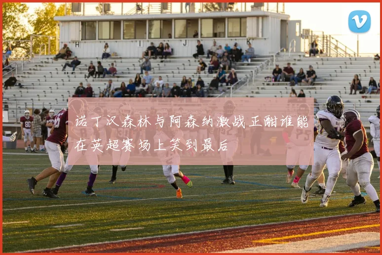 诺丁汉森林与阿森纳激战正酣谁能在英超赛场上笑到最后
