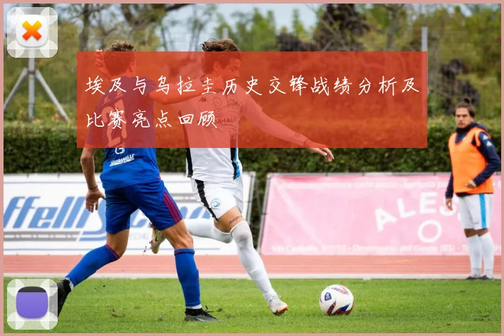 埃及与乌拉圭历史交锋战绩分析及比赛亮点回顾