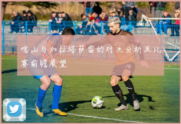 喀山与加拉塔萨雷的对决分析及比赛前瞻展望