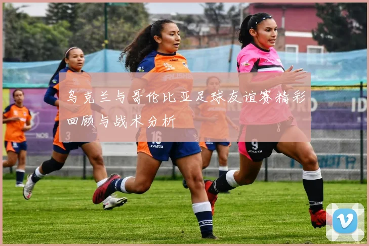 乌克兰与哥伦比亚足球友谊赛精彩回顾与战术分析