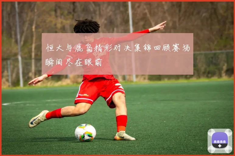 恒大与鹿岛精彩对决集锦回顾赛场瞬间尽在眼前